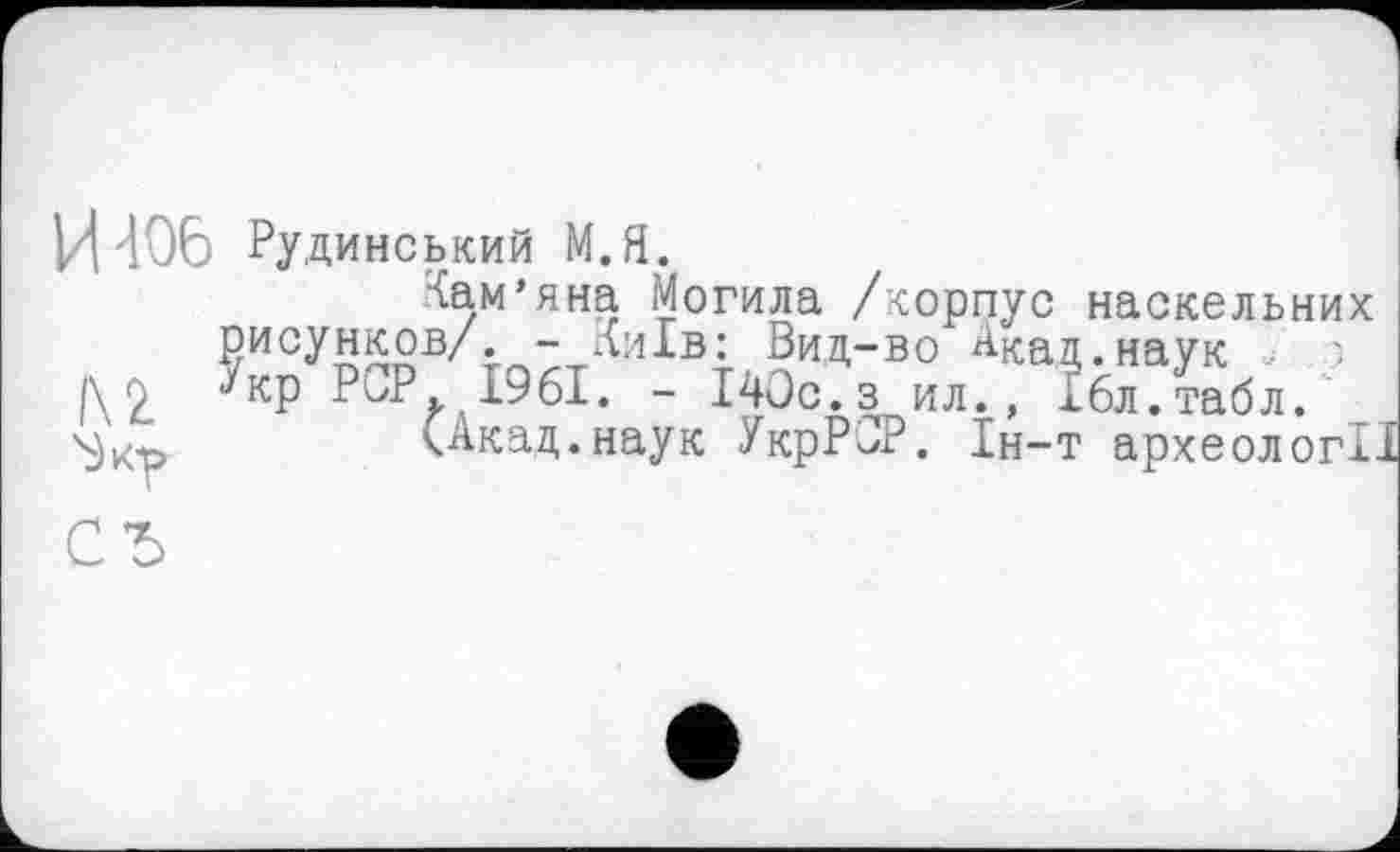 ﻿И 406 Рудинський М.Я.
Іам’яна Могила /корпус наскельних рисунков/. - Київ: Вид-во А^ад.наук > і\ 2 ^кр PCP. 19 61. - І40с.з ил., 16л.табл.
(Акад, наук УкрРОР. 1н-т археолог!.